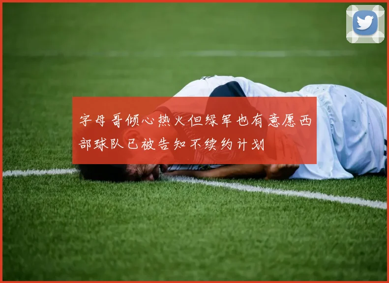 字母哥倾心热火但绿军也有意愿西部球队已被告知不续约计划