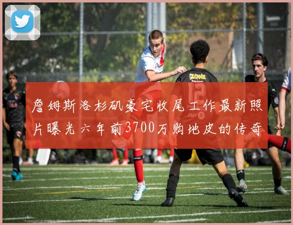 詹姆斯洛杉矶豪宅收尾工作最新照片曝光六年前3700万购地皮的传奇故事