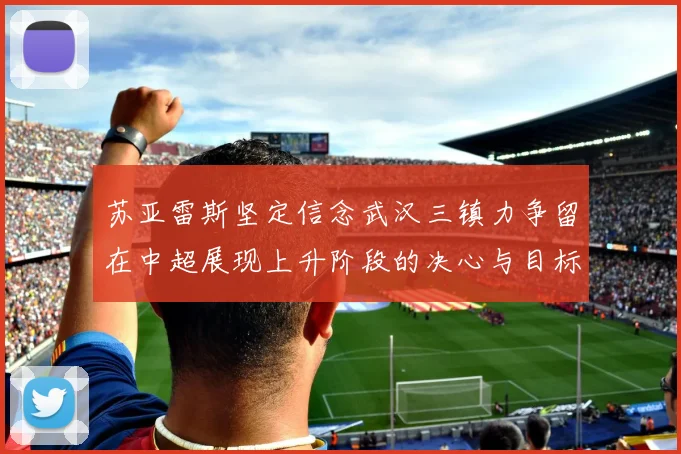 苏亚雷斯坚定信念武汉三镇力争留在中超展现上升阶段的决心与目标
