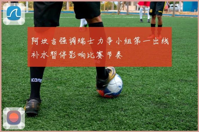 阿坎吉强调瑞士力争小组第一出线补水暂停影响比赛节奏