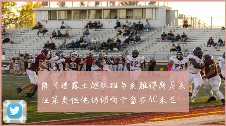 隆戈透露土超双雄与利雅得新月关注莱奥但他仍倾向于留在AC米兰