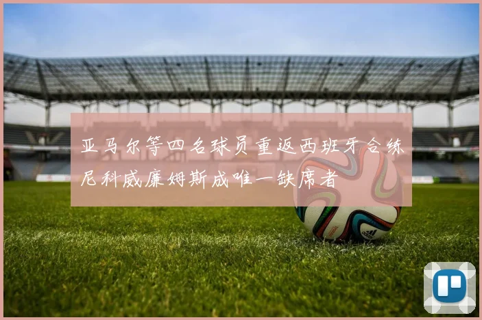 亚马尔等四名球员重返西班牙合练尼科威廉姆斯成唯一缺席者