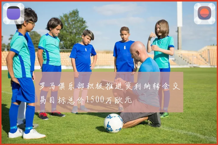 罗马俱乐部积极推进莫利纳转会交易目标总价1500万欧元
