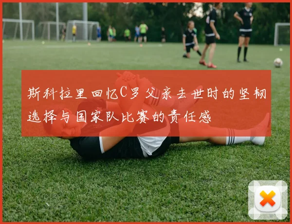斯科拉里回忆C罗父亲去世时的坚韧选择与国家队比赛的责任感