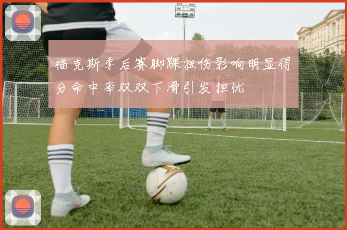 福克斯季后赛脚踝扭伤影响明显得分命中率双双下滑引发担忧
