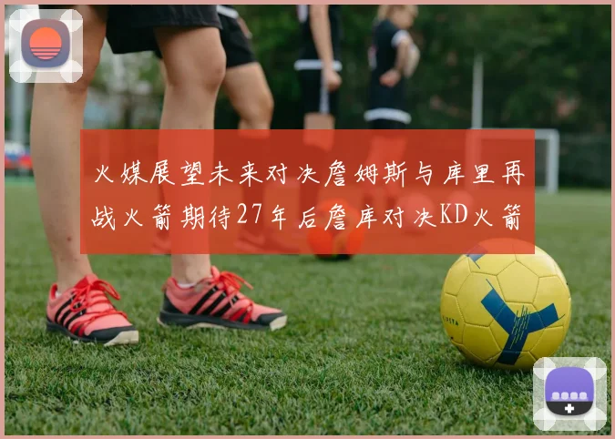 火媒展望未来对决詹姆斯与库里再战火箭期待27年后詹库对决KD火箭