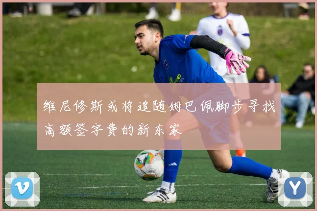 维尼修斯或将追随姆巴佩脚步寻找高额签字费的新东家
