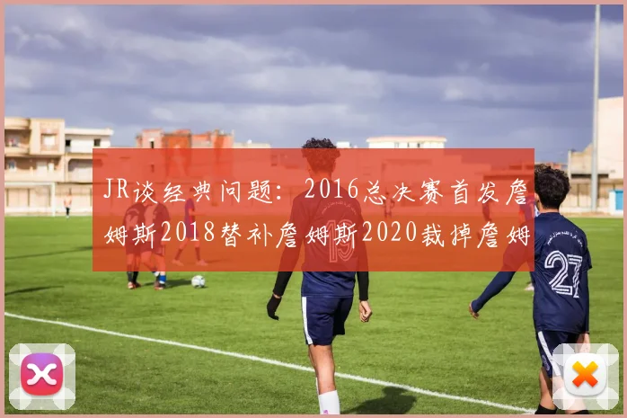 JR谈经典问题：2016总决赛首发詹姆斯2018替补詹姆斯2020裁掉詹姆斯的背后故事